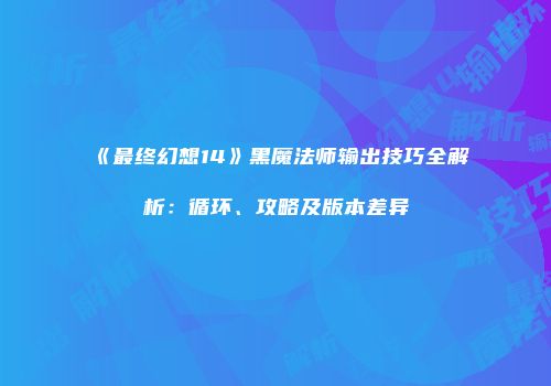 《最终幻想14》黑魔法师输出技巧全解析：循环、攻略及版本差异