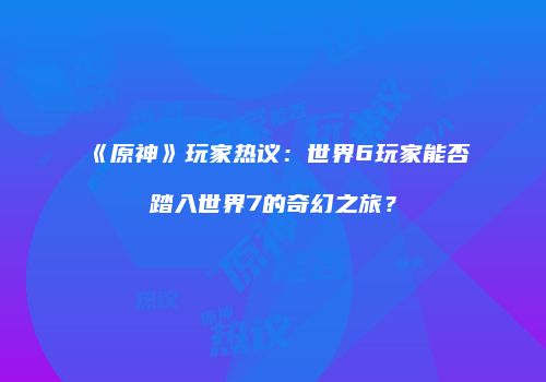 《原神》玩家热议：世界6玩家能否踏入世界7的奇幻之旅？