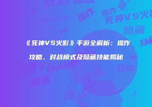 《死神VS火影》手游全解析：操作攻略、对战模式及隐藏技能揭秘