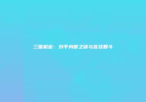 三国机密：刘平身世之谜与宫廷智斗