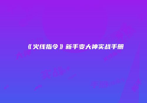 《火线指令》新手变大神实战手册