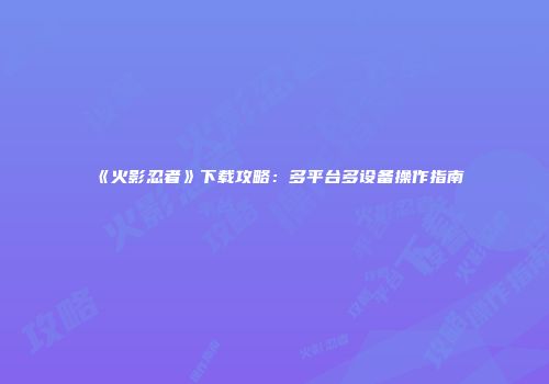 《火影忍者》下载攻略：多平台多设备操作指南