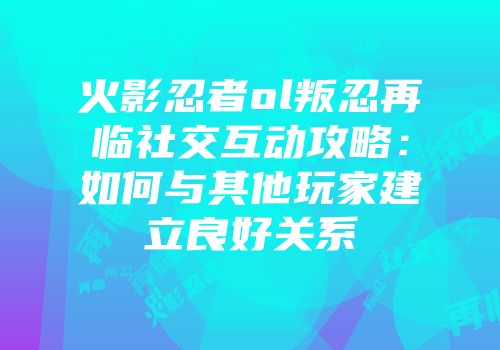 火影忍者ol叛忍再临社交互动攻略：如何与其他玩家建立良好关系