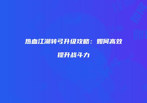 热血江湖转弓升级攻略：如何高效提升战斗力