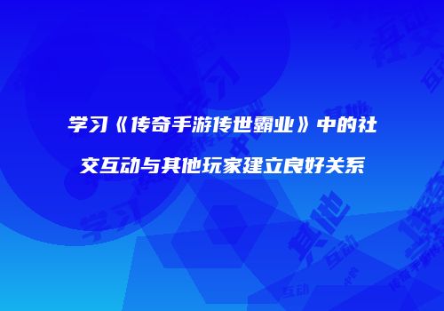 学习《传奇手游传世霸业》中的社交互动与其他玩家建立良好关系