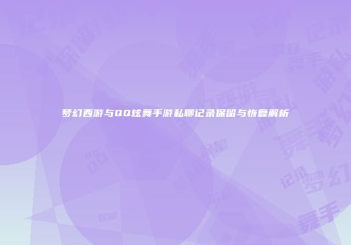 梦幻西游与QQ炫舞手游私聊记录保留与恢复解析