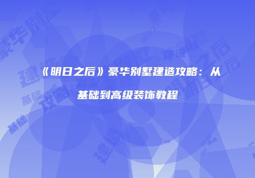 《明日之后》豪华别墅建造攻略：从基础到高级装饰教程