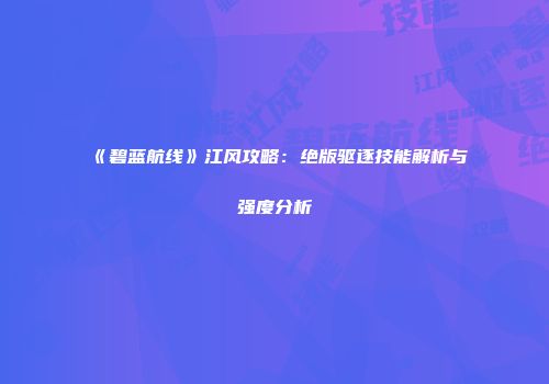 《碧蓝航线》江风攻略：绝版驱逐技能解析与强度分析