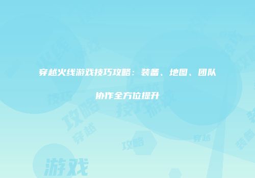 穿越火线游戏技巧攻略：装备、地图、团队协作全方位提升