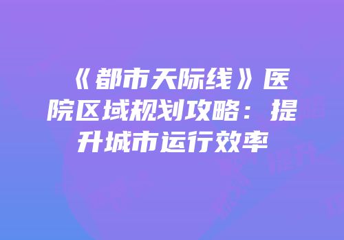《都市天际线》医院区域规划攻略：提升城市运行效率