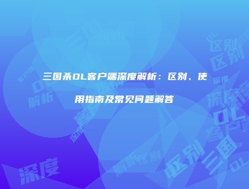 三国杀OL客户端深度解析：区别、使用指南及常见问题解答