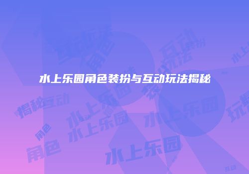 水上乐园角色装扮与互动玩法揭秘