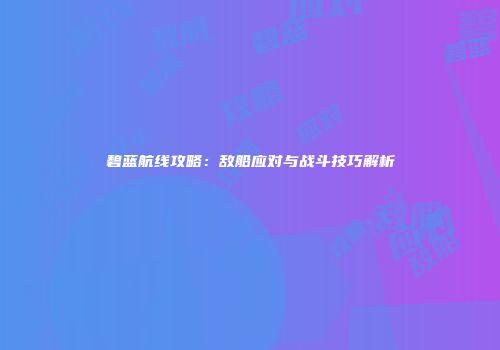 碧蓝航线攻略：敌船应对与战斗技巧解析