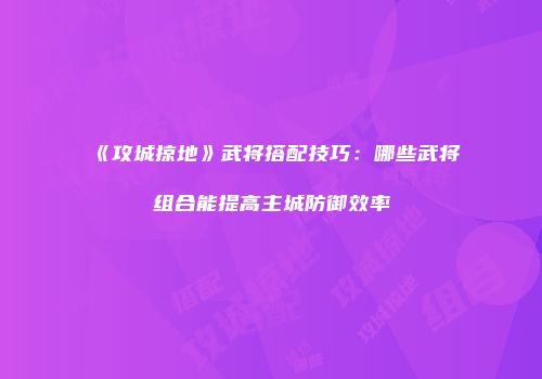 《攻城掠地》武将搭配技巧：哪些武将组合能提高主城防御效率