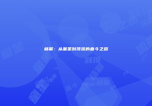 杨幂：从童星到顶流的奋斗之路