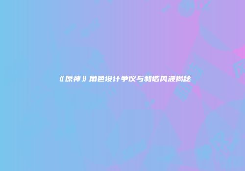 《原神》角色设计争议与和谐风波揭秘