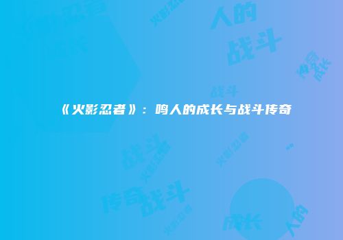 《火影忍者》：鸣人的成长与战斗传奇