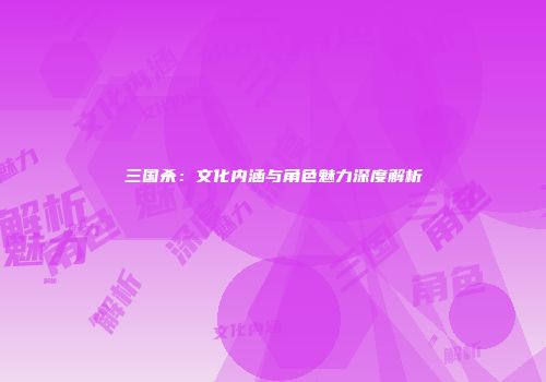 三国杀：文化内涵与角色魅力深度解析