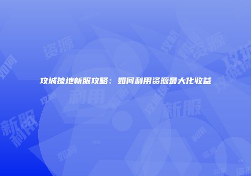 攻城掠地新服攻略：如何利用资源最大化收益