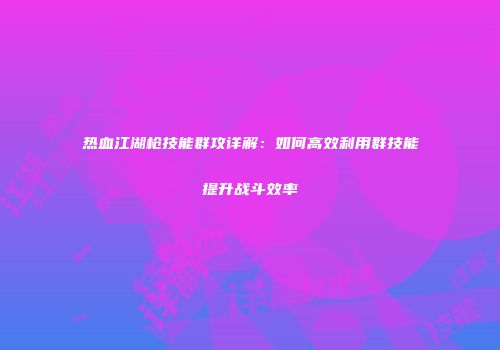 热血江湖枪技能群攻详解：如何高效利用群技能提升战斗效率
