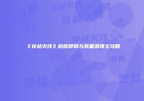 《穿越火线》彻底卸载与装备清理全攻略
