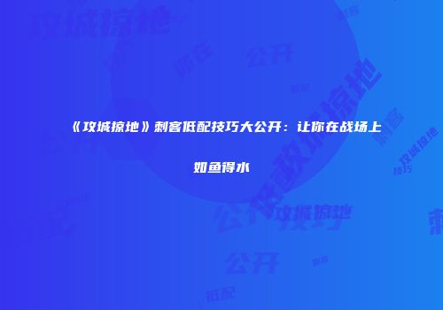 《攻城掠地》刺客低配技巧大公开：让你在战场上如鱼得水