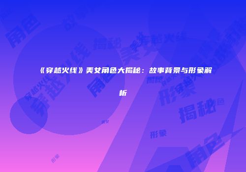 《穿越火线》美女角色大揭秘：故事背景与形象解析