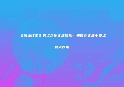《热血江湖》男火龙炮实战演练：如何在实战中发挥最大作用