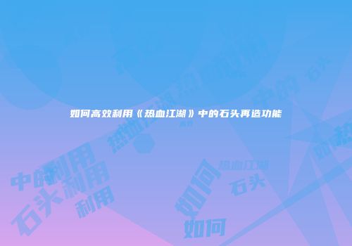 如何高效利用《热血江湖》中的石头再造功能