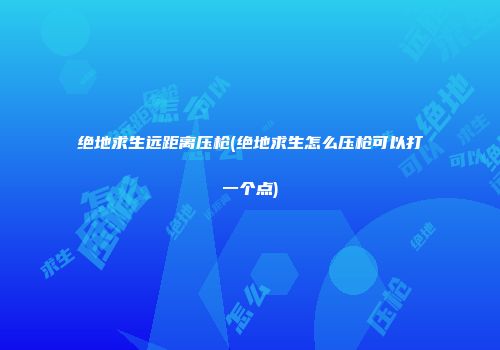 绝地求生远距离压枪(绝地求生怎么压枪可以打一个点)