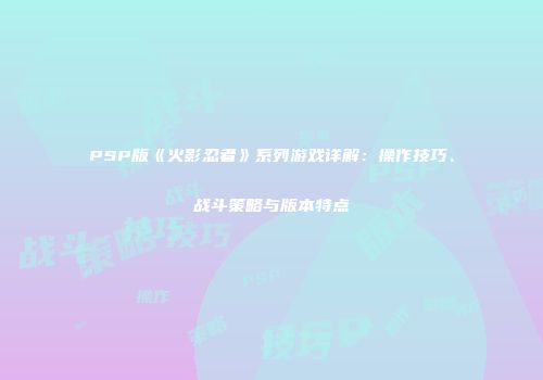 PSP版《火影忍者》系列游戏详解：操作技巧、战斗策略与版本特点
