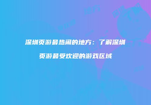 深圳页游最热闹的地方：了解深圳页游最受欢迎的游戏区域