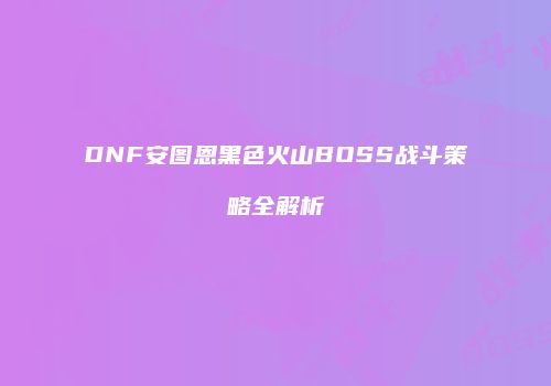DNF安图恩黑色火山BOSS战斗策略全解析