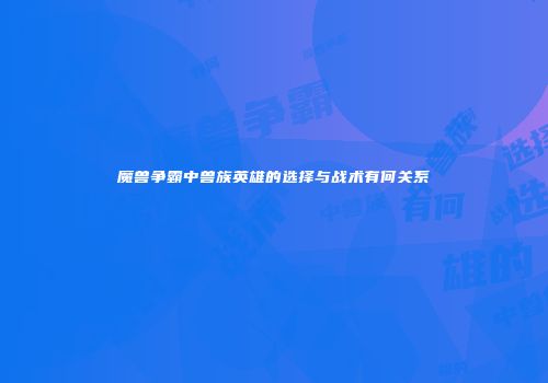 魔兽争霸中兽族英雄的选择与战术有何关系