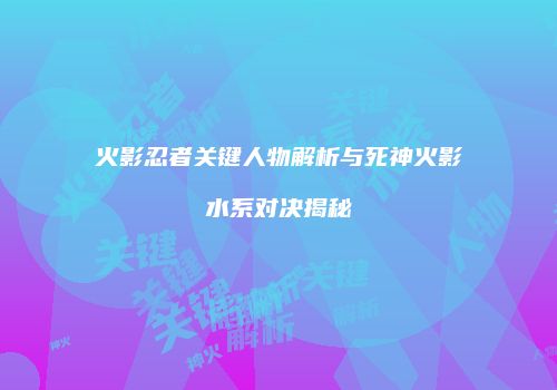 火影忍者关键人物解析与死神火影水系对决揭秘