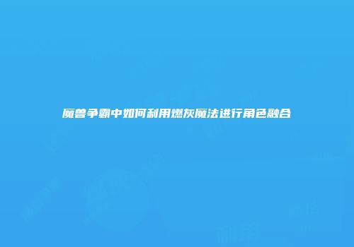 魔兽争霸中如何利用燃灰魔法进行角色融合