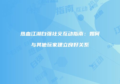 热血江湖白强社交互动指南：如何与其他玩家建立良好关系