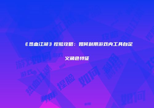 《热血江湖》捏脸攻略：如何利用游戏内工具自定义角色特征