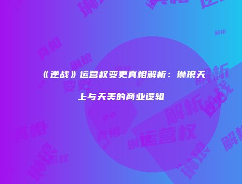 《逆战》运营权变更真相解析：琳琅天上与天美的商业逻辑