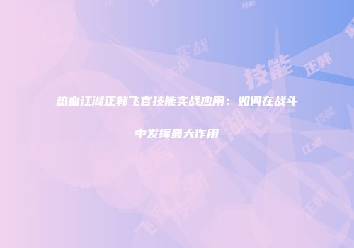 热血江湖正韩飞官技能实战应用：如何在战斗中发挥最大作用