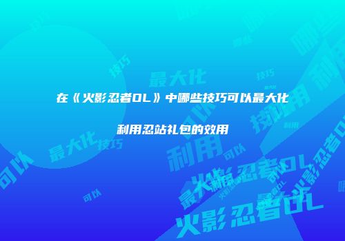 在《火影忍者OL》中哪些技巧可以最大化利用忍站礼包的效用