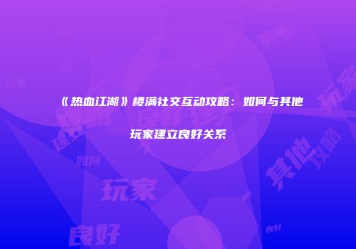 《热血江湖》楼满社交互动攻略：如何与其他玩家建立良好关系