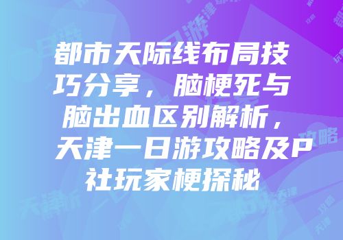 都市天际线布局技巧分享，脑梗死与脑出血区别解析，天津一日游攻略及P社玩家梗探秘