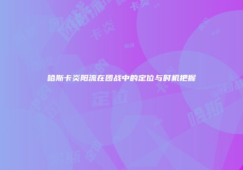 哈斯卡炎阳流在团战中的定位与时机把握