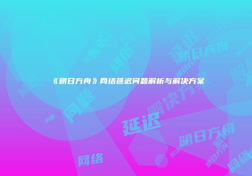 《明日方舟》网络延迟问题解析与解决方案