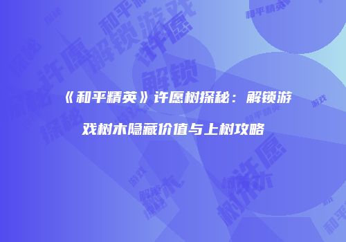《和平精英》许愿树探秘：解锁游戏树木隐藏价值与上树攻略