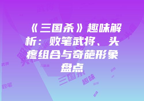 《三国杀》趣味解析：败笔武将、头疼组合与奇葩形象盘点