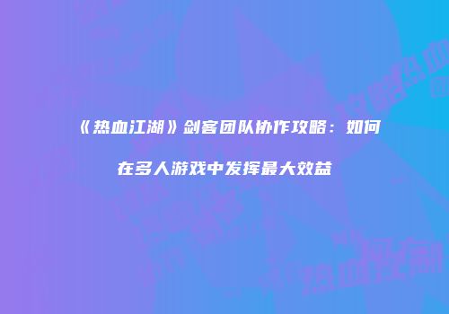 《热血江湖》剑客团队协作攻略：如何在多人游戏中发挥最大效益