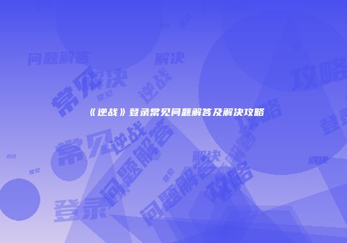 《逆战》登录常见问题解答及解决攻略
