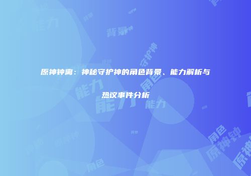原神钟离：神秘守护神的角色背景、能力解析与热议事件分析